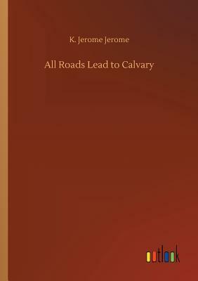 All Roads Lead to Calvary by Jerome K. Jerome