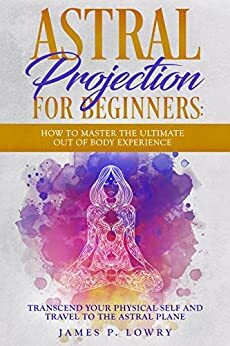 Astral Projection For Beginners: How to Master The Ultimate Out of Body Experience: Transcend Your Physical Self And Travel to The Astral Plane by James P. Lowry