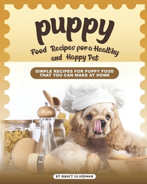 Puppy Food Recipes for a Healthy and Happy Pet: Simple Recipes for Puppy Food That You Can Make at Home by Nancy Silverman