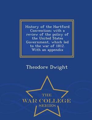 History of the Hartford Convention; With a Review of the Policy of the United States Government, Which Led to the War of 1812. with an Appendix - War by Theodore Dwight