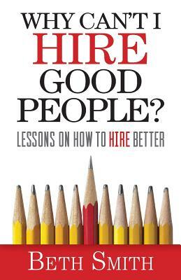 Why Can't I Hire Good People?: Lessons on How to Hire Better by Beth Smith