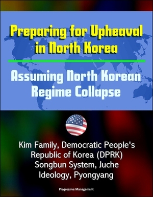 Preparing for Upheaval in North Korea: Assuming North Korean Regime Collapse - Kim Family, Democratic People's Republic of Korea (DPRK), Songbun System, Juche Ideology, Pyongyang by Progressive Management