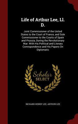 Life of Arthur Lee, LL. D.: Joint Commissioner of the United States to the Court of France, and Sole Commissioner to the Courts of Spain and Pruss by Richard Henry Lee, Arthur Lee