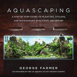 Aquascaping: A Step-By-Step Guide to Planting, Styling, and Maintaining Beautiful Aquariums by George Farmer