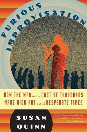 Furious Improvisation: How the WPA and a Cast of Thousands Made High Art out of Desperate Times by Susan Quinn, Susan Quinn