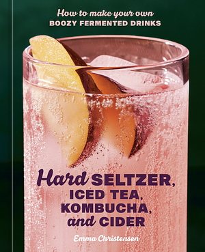 Hard Seltzer, Iced Tea, Kombucha, and Cider: How to Make Your Own Boozy Fermented Drinks by Emma Christensen