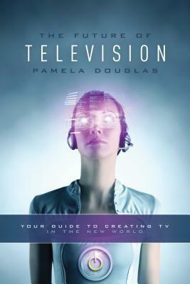 Future of Television: Your Guide to Creating TV in the New World by Pamela Douglas