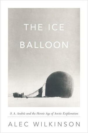 The Ice Balloon: S. A. Andrée and the Heroic Age of Arctic Exploration by Alec Wilkinson