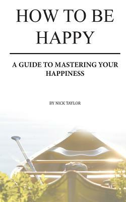 How To Be Happy: A Guide To Mastering Your Happiness by Nick Taylor
