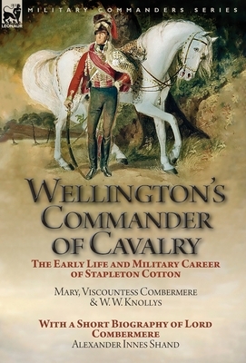 Wellington's Commander of Cavalry: the Early Life and Military Career of Stapleton Cotton, by The Right Hon. Mary, Viscountess Combermere and W.W. Kno by W. W. Knollys, Alexander Innes Shand, Mary Viscountess Combermere