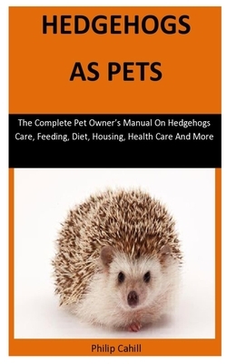 Hedgehogs As Pets: The Complete pet owner's manual on hedgehogs care, feeding, diet, housing, health care and more by Philip Cahill
