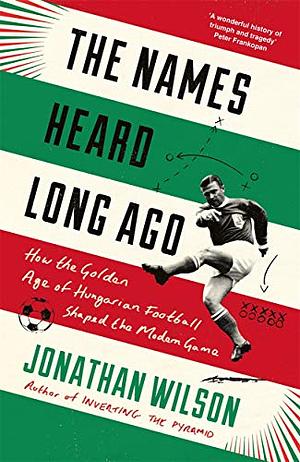 The Names Heard Long Ago: How the Golden Age of Hungarian Football Shaped the Modern Game by Jonathan Wilson