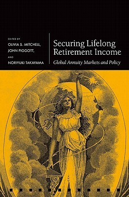 Securing Lifelong Retirement Income: Global Annuity Markets and Policy by John Piggott, Olivia S. Mitchell, Noriyuki Takayama