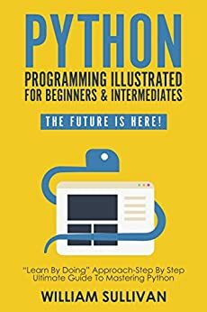 Python Programming Illustrated For Beginners & Intermediates: “Learn By Doing” Approach-Step By Step Ultimate Guide To Mastering Python: The Future Is Here! by William Sullivan