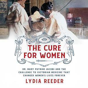 The Cure for Women: Dr. Mary Putnam Jacobi and the Challenge to Victorian Medicine That Changed Women's Lives Forever by Lydia Reeder