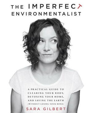 The Imperfect Environmentalist: A Practical Guide to Clearing Your Body, Detoxing Your Home, and Saving the Earth (Without Losing Your Mind) by Sara Gilbert