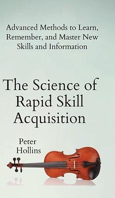 The Science of Rapid Skill Acquisition: Advanced Methods to Learn, Remember, and Master New Skills and Information by Peter Hollins