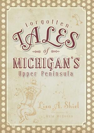 Forgotten Tales of Michigan's Upper Peninsula by Lisa a. Shiel