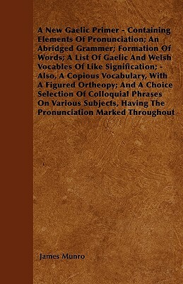 A New Gaelic Primer - Containing Elements Of Pronunciation; An Abridged Grammer; Formation Of Words; A List Of Gaelic And Welsh Vocables Of Like Signi by James Munro