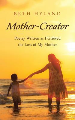 Mother-Creator: Poetry Written as I Grieved the Loss of My Mother by Beth Hyland