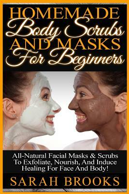 Homemade Body Scrubs And Masks For Beginners: Homemade Body Scrubs And Masks For Beginners! All-Natural Facial Masks & Scrubs To Exfoliate, Nourish, A by Sarah Brooks