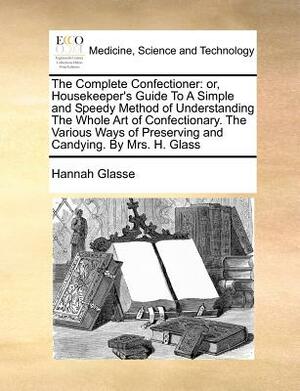 The Complete Confectioner: Or, Housekeeper's Guide to a Simple and Speedy Method of Understanding the Whole Art of Confectionary. the Various Way by Hannah Glasse