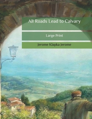 All Roads Lead to Calvary: Large Print by Jerome K. Jerome