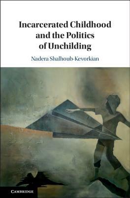 Incarcerated Childhood and the Politics of Unchilding by Nadera Shalhoub-Kevorkian