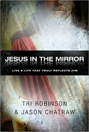 Jesus in the Mirror: Living a Life that Reflects His Heart by Tri Robinson, Jason Chatraw