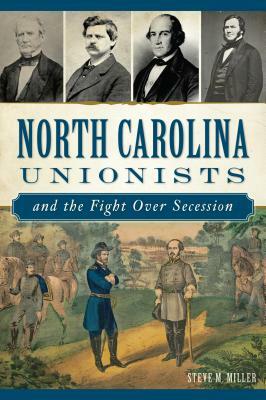 North Carolina Unionists and the Fight Over Secession by Steve M. Miller