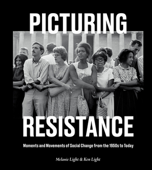 Picturing Resistance: Moments and Movements of Social Change from the 1950s to Today by Melanie Light, Ken Light
