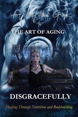 A Witch's Guide to the Art of Aging Disgracefully: Healing Through Bodybuilding and Nutrition by Ly De Angeles