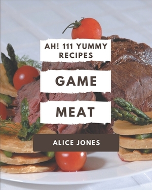 Ah! 111 Yummy Game Meat Recipes: A Yummy Game Meat Cookbook You Won't be Able to Put Down by Alice Jones