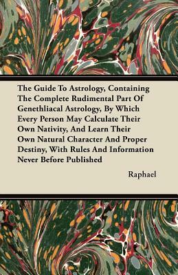 The Guide To Astrology, Containing The Complete Rudimental Part Of Genethliacal Astrology, By Which Every Person May Calculate Their Own Nativity, And by Raphael