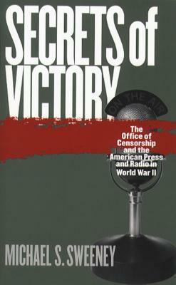 Secrets of Victory: The Office of Censorship and the American Press and Radio in World War II by Michael S. Sweeney