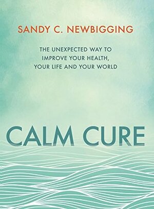 Calm Cure: The Unexpected Way to Improve Your Health, Life and World by Sandy C. Newbigging