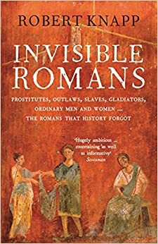 Invisible Romans: Prostitutes, Outlaws, Slaves, Gladiators, Ordinary Men and Women - The Romans That History Forgot by Robert Knapp