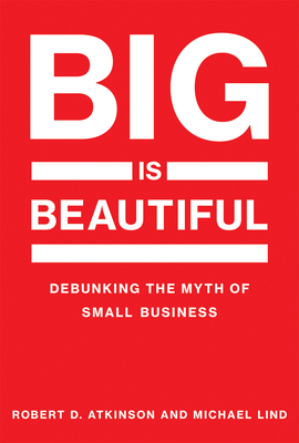 Big Is Beautiful: Debunking the Myth of Small Business by Robert D. Atkinson, Michael Lind