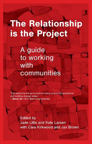 The Relationship is the Project: A guide to working with communities by Kate Larsen, Cara Kirkwood, Jade Lillie