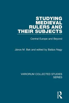 Studying Medieval Rulers and Their Subjects: Central Europe and Beyond by Edited By Balázs Nagy, János M. Bak