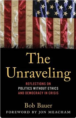 The Unraveling: Reflections on Politics without Ethics and Democracy in Crisis by Bob Bauer, Bob Bauer