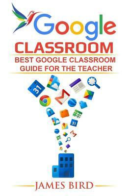 Google Classroom: Best Google Classroom Guide for the Teacher by James Bird