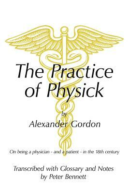 The Practice of Physick by Alexander Gordon: On Being a Physician - And a Patient - In the 18th Century by Peter Bennett
