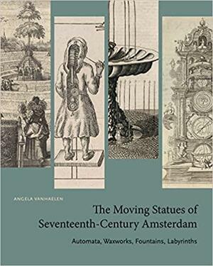 The Moving Statues of Seventeenth-Century Amsterdam: Automata, Waxworks, Fountains, Labyrinths by Angela Vanhaelen