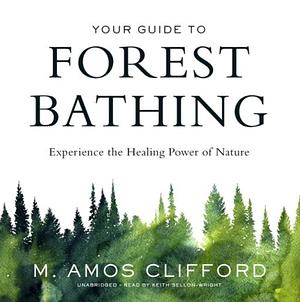 Your Guide to Forest Bathing: Experience the Healing Power of Nature by M. Amos Clifford