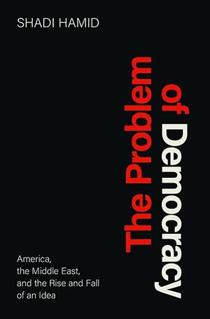 The Problem of Democracy: America, the Middle East, and the Rise and Fall of an Idea by Shadi Hamid