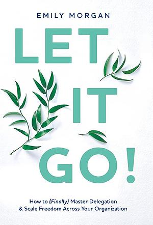 Let It Go!: How to (Finally) Master Delegation &amp; Scale Freedom Across Your Organization by Emily Morgan