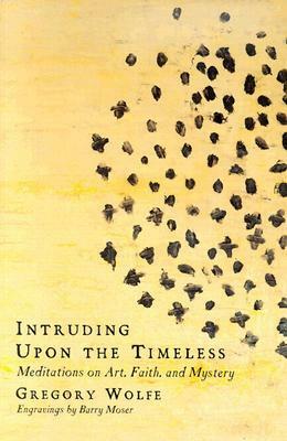 Intruding Upon the Timeless: Meditations on Art, Faith and Mystery by Gregory Wolfe