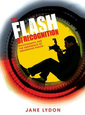 The Flash of Recognition: Photography and the Emergence of Indigenous Rights by Jane Lydon