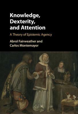 Knowledge, Dexterity, and Attention: A Theory of Epistemic Agency by Abrol Fairweather, Carlos Montemayor